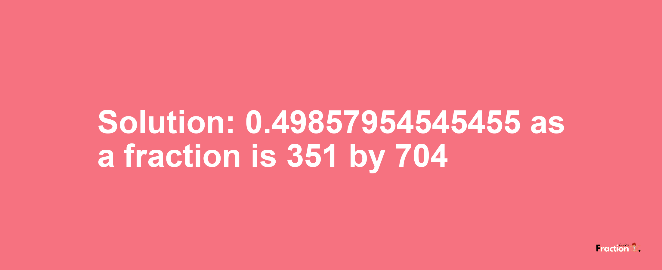 Solution:0.49857954545455 as a fraction is 351/704